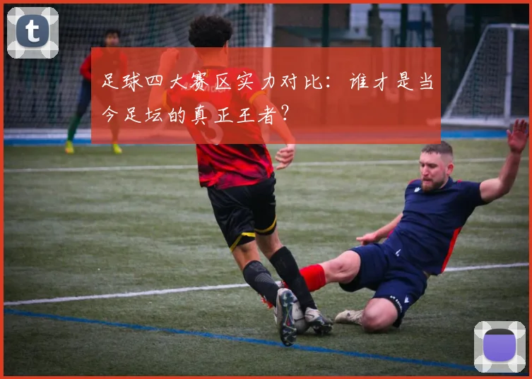 足球四大赛区实力对比:谁才是当今足坛的真正王者?