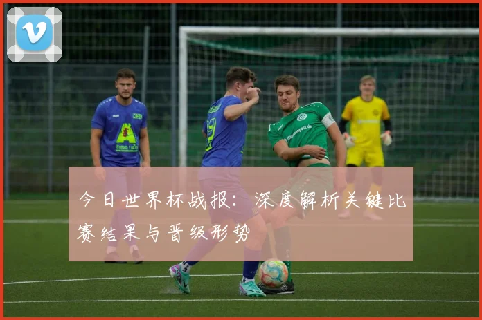 今日世界杯战报：深度解析关键比赛结果与晋级形势
