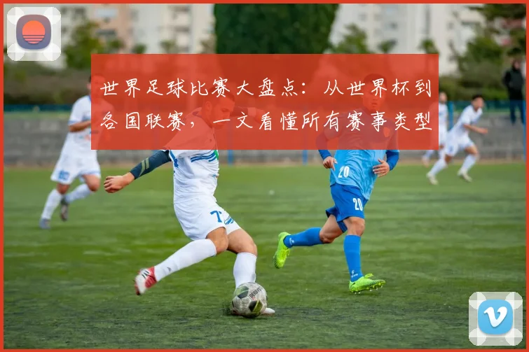 世界足球比赛大盘点:从世界杯到各国联赛,一文看懂所有赛事类型