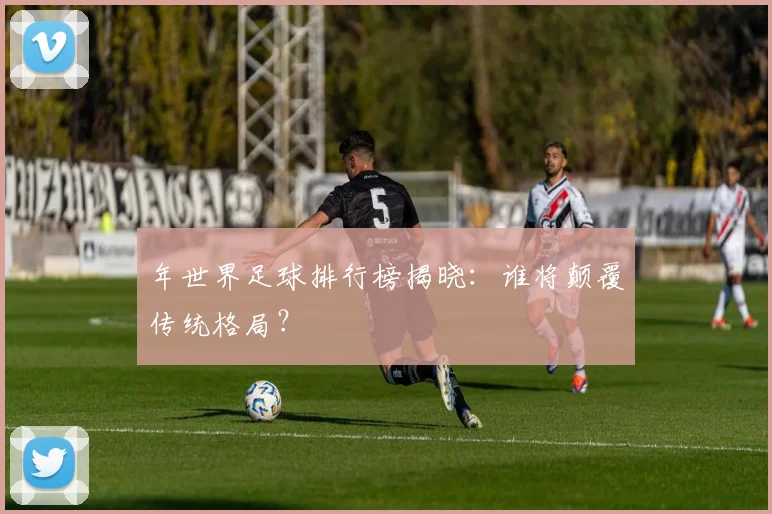 年世界足球排行榜揭晓:谁将颠覆传统格局?