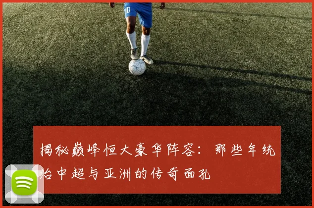 揭秘巅峰恒大豪华阵容:那些年统治中超与亚洲的传奇面孔