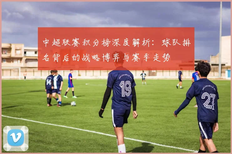 中超联赛积分榜深度解析：球队排名背后的战略博弈与赛季走势